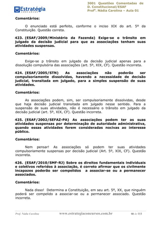 3001 Questões Comentadas de
D. Constitucional/ESAF
Profa
. Nádia Carolina – Aula 01
Prof. Nádia Carolina www.estrategiaconcursos.com.br 66 de 113
Comentários:
O enunciado está perfeito, conforme o inciso XIX do art. 5º da
Constituição. Questão correta.
423. (ESAF/2009/Ministério da Fazenda) Exige-se o trânsito em
julgado da decisão judicial para que as associações tenham suas
atividades suspensas.
Comentários:
Exige-se p trânsito em julgado da decisão judicial apenas para a
dissolução compulsória das associações (art. 5º, XIX, CF). Questão incorreta.
424. (ESAF/2005/STN) As associações não poderão ser
compulsoriamente dissolvidas, havendo a necessidade de decisão
judicial, transitada em julgado, para a simples suspensão de suas
atividades.
Comentários:
As associações podem, sim, ser compulsoriamente dissolvidas, desde
que haja decisão judicial transitada em julgado nesse sentido. Para a
suspensão de suas atividades, não é necessário o trânsito em julgado da
decisão judicial (art. 5º, XIX, CF). Questão incorreta.
425. (ESAF/2002/SEFAZ-PA) As associações podem ter as suas
atividades suspensas por determinação de autoridade administrativa,
quando essas atividades forem consideradas nocivas ao interesse
público.
Comentários:
Nem pensar! As associações só podem ter suas atividades
compulsoriamente suspensas por decisão judicial (Art. 5º, XIX, CF). Questão
incorreta.
426. (ESAF/2010/SMF-RJ) Sobre os direitos fundamentais individuais
e coletivos referidos à associação, é correto afirmar que os civilmente
incapazes poderão ser compelidos a associar-se ou a permanecer
associados.
Comentários:
Nada disso! Determina a Constituição, em seu art. 5º, XX, que ninguém
poderá ser compelido a associar-se ou a permanecer associado. Questão
incorreta.
 