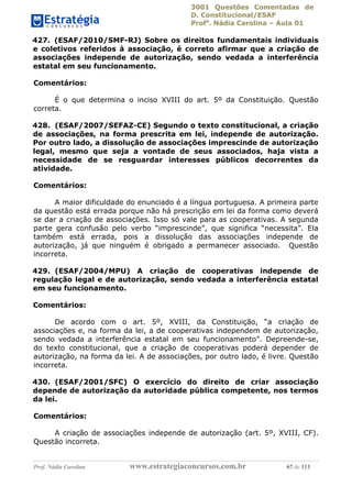 3001 Questões Comentadas de
D. Constitucional/ESAF
Profa
. Nádia Carolina – Aula 01
Prof. Nádia Carolina www.estrategiaconcursos.com.br 67 de 113
427. (ESAF/2010/SMF-RJ) Sobre os direitos fundamentais individuais
e coletivos referidos à associação, é correto afirmar que a criação de
associações independe de autorização, sendo vedada a interferência
estatal em seu funcionamento.
Comentários:
É o que determina o inciso XVIII do art. 5º da Constituição. Questão
correta.
428. (ESAF/2007/SEFAZ-CE) Segundo o texto constitucional, a criação
de associações, na forma prescrita em lei, independe de autorização.
Por outro lado, a dissolução de associações imprescinde de autorização
legal, mesmo que seja a vontade de seus associados, haja vista a
necessidade de se resguardar interesses públicos decorrentes da
atividade.
Comentários:
A maior dificuldade do enunciado é a língua portuguesa. A primeira parte
da questão está errada porque não há prescrição em lei da forma como deverá
se dar a criação de associações. Isso só vale para as cooperativas. A segunda
parte gera confusão pelo verbo “imprescinde”, que significa “necessita”. Ela
também está errada, pois a dissolução das associações independe de
autorização, já que ninguém é obrigado a permanecer associado. Questão
incorreta.
429. (ESAF/2004/MPU) A criação de cooperativas independe de
regulação legal e de autorização, sendo vedada a interferência estatal
em seu funcionamento.
Comentários:
De acordo com o art. 5º, XVIII, da Constituição, “a criação de
associações e, na forma da lei, a de cooperativas independem de autorização,
sendo vedada a interferência estatal em seu funcionamento”. Depreende-se,
do texto constitucional, que a criação de cooperativas poderá depender de
autorização, na forma da lei. A de associações, por outro lado, é livre. Questão
incorreta.
430. (ESAF/2001/SFC) O exercício do direito de criar associação
depende de autorização da autoridade pública competente, nos termos
da lei.
Comentários:
A criação de associações independe de autorização (art. 5º, XVIII, CF).
Questão incorreta.
 