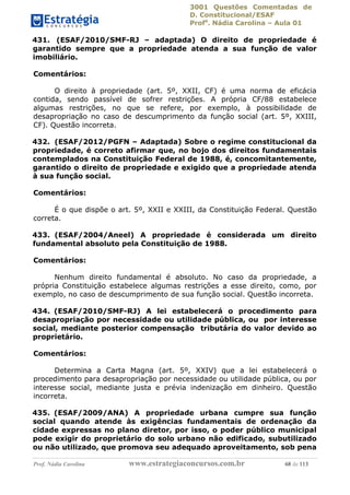 3001 Questões Comentadas de
D. Constitucional/ESAF
Profa
. Nádia Carolina – Aula 01
Prof. Nádia Carolina www.estrategiaconcursos.com.br 68 de 113
431. (ESAF/2010/SMF-RJ – adaptada) O direito de propriedade é
garantido sempre que a propriedade atenda a sua função de valor
imobiliário.
Comentários:
O direito à propriedade (art. 5º, XXII, CF) é uma norma de eficácia
contida, sendo passível de sofrer restrições. A própria CF/88 estabelece
algumas restrições, no que se refere, por exemplo, à possibilidade de
desapropriação no caso de descumprimento da função social (art. 5º, XXIII,
CF). Questão incorreta.
432. (ESAF/2012/PGFN – Adaptada) Sobre o regime constitucional da
propriedade, é correto afirmar que, no bojo dos direitos fundamentais
contemplados na Constituição Federal de 1988, é, concomitantemente,
garantido o direito de propriedade e exigido que a propriedade atenda
à sua função social.
Comentários:
É o que dispõe o art. 5º, XXII e XXIII, da Constituição Federal. Questão
correta.
433. (ESAF/2004/Aneel) A propriedade é considerada um direito
fundamental absoluto pela Constituição de 1988.
Comentários:
Nenhum direito fundamental é absoluto. No caso da propriedade, a
própria Constituição estabelece algumas restrições a esse direito, como, por
exemplo, no caso de descumprimento de sua função social. Questão incorreta.
434. (ESAF/2010/SMF-RJ) A lei estabelecerá o procedimento para
desapropriação por necessidade ou utilidade pública, ou por interesse
social, mediante posterior compensação tributária do valor devido ao
proprietário.
Comentários:
Determina a Carta Magna (art. 5º, XXIV) que a lei estabelecerá o
procedimento para desapropriação por necessidade ou utilidade pública, ou por
interesse social, mediante justa e prévia indenização em dinheiro. Questão
incorreta.
435. (ESAF/2009/ANA) A propriedade urbana cumpre sua função
social quando atende às exigências fundamentais de ordenação da
cidade expressas no plano diretor, por isso, o poder público municipal
pode exigir do proprietário do solo urbano não edificado, subutilizado
ou não utilizado, que promova seu adequado aproveitamento, sob pena
 