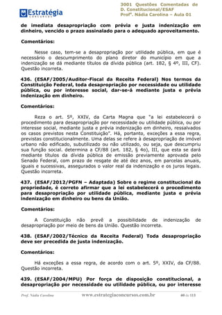 3001 Questões Comentadas de
D. Constitucional/ESAF
Profa
. Nádia Carolina – Aula 01
Prof. Nádia Carolina www.estrategiaconcursos.com.br 69 de 113
de imediata desapropriação com prévia e justa indenização em
dinheiro, vencido o prazo assinalado para o adequado aproveitamento.
Comentários:
Nesse caso, tem-se a desapropriação por utilidade pública, em que é
necessário o descumprimento do plano diretor do município em que a
indenização se dá mediante títulos da dívida pública (art. 182, § 4º, III, CF).
Questão incorreta.
436. (ESAF/2005/Auditor-Fiscal da Receita Federal) Nos termos da
Constituição Federal, toda desapropriação por necessidade ou utilidade
pública, ou por interesse social, dar-se-á mediante justa e prévia
indenização em dinheiro.
Comentários:
Reza o art. 5º, XXIV, da Carta Magna que “a lei estabelecerá o
procedimento para desapropriação por necessidade ou utilidade pública, ou por
interesse social, mediante justa e prévia indenização em dinheiro, ressalvados
os casos previstos nesta Constituição”. Há, portanto, exceções a essa regra,
previstas constitucionalmente. Uma delas se refere à desapropriação de imóvel
urbano não edificado, subutilizado ou não utilizado, ou seja, que descumpriu
sua função social. determina a CF/88 (art. 182, § 4o), III, que esta se dará
mediante títulos da dívida pública de emissão previamente aprovada pelo
Senado Federal, com prazo de resgate de até dez anos, em parcelas anuais,
iguais e sucessivas, assegurados o valor real da indenização e os juros legais.
Questão incorreta.
437. (ESAF/2012/PGFN – Adaptada) Sobre o regime constitucional da
propriedade, é correto afirmar que a lei estabelecerá o procedimento
para desapropriação por utilidade pública, mediante justa e prévia
indenização em dinheiro ou bens da União.
Comentários:
A Constituição não prevê a possibilidade de indenização de
desapropriação por meio de bens da União. Questão incorreta.
438. (ESAF/2002/Técnico da Receita Federal) Toda desapropriação
deve ser precedida de justa indenização.
Comentários:
Há exceções a essa regra, de acordo com o art. 5º, XXIV, da CF/88.
Questão incorreta.
439. (ESAF/2004/MPU) Por força de disposição constitucional, a
desapropriação por necessidade ou utilidade pública, ou por interesse
 
