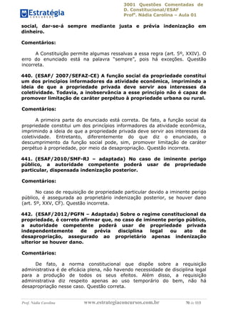 3001 Questões Comentadas de
D. Constitucional/ESAF
Profa
. Nádia Carolina – Aula 01
Prof. Nádia Carolina www.estrategiaconcursos.com.br 70 de 113
social, dar-se-á sempre mediante justa e prévia indenização em
dinheiro.
Comentários:
A Constituição permite algumas ressalvas a essa regra (art. 5º, XXIV). O
erro do enunciado está na palavra “sempre”, pois há exceções. Questão
incorreta.
440. (ESAF/ 2007/SEFAZ-CE) A função social da propriedade constitui
um dos princípios informadores da atividade econômica, imprimindo a
ideia de que a propriedade privada deve servir aos interesses da
coletividade. Todavia, a inobservância a esse princípio não é capaz de
promover limitação de caráter perpétuo à propriedade urbana ou rural.
Comentários:
A primeira parte do enunciado está correta. De fato, a função social da
propriedade constitui um dos princípios informadores da atividade econômica,
imprimindo a ideia de que a propriedade privada deve servir aos interesses da
coletividade. Entretanto, diferentemente do que diz o enunciado, o
descumprimento da função social pode, sim, promover limitação de caráter
perpétuo à propriedade, por meio da desapropriação. Questão incorreta.
441. (ESAF/2010/SMF-RJ – adaptada) No caso de iminente perigo
público, a autoridade competente poderá usar de propriedade
particular, dispensada indenização posterior.
Comentários:
No caso de requisição de propriedade particular devido a iminente perigo
público, é assegurada ao proprietário indenização posterior, se houver dano
(art. 5º, XXV, CF). Questão incorreta.
442. (ESAF/2012/PGFN – Adaptada) Sobre o regime constitucional da
propriedade, é correto afirmar que, no caso de iminente perigo público,
a autoridade competente poderá usar de propriedade privada
independentemente de prévia disciplina legal ou ato de
desapropriação, assegurado ao proprietário apenas indenização
ulterior se houver dano.
Comentários:
De fato, a norma constitucional que dispõe sobre a requisição
administrativa é de eficácia plena, não havendo necessidade de disciplina legal
para a produção de todos os seus efeitos. Além disso, a requisição
administrativa diz respeito apenas ao uso temporário do bem, não há
desapropriação nesse caso. Questão correta.
 