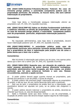 3001 Questões Comentadas de
D. Constitucional/ESAF
Profa
. Nádia Carolina – Aula 01
Prof. Nádia Carolina www.estrategiaconcursos.com.br 72 de 113
448. (ESAF/2009/Analista-Tributário/Receita Federal) No caso de
iminente perigo público, a autoridade competente poderá usar de
propriedade particular. No entanto, se houver dano, não será cabível
indenização ao proprietário.
Comentários:
Caso haja dano, a Constituição assegura indenização ulterior ao
proprietário (art. 5º, XXV, CF). Questão incorreta.
449. (ESAF/2010/SMF-RJ) Sobre os direitos fundamentais individuais
e coletivos referidos ao direito de propriedade, é correto afirmar que
no caso de iminente perigo público, a autoridade competente poderá
usar de propriedade particular, dispensada indenização posterior.
Comentários:
Na requisição administrativa, caso haja dano à propriedade, deverá
haver indenização posterior (art. 5º, XXV, CF). Questão incorreta.
450. (ESAF/2005/MPOG) A autoridade pública pode usar da
propriedade particular para enfrentar iminente perigo público, fazendo
jus o proprietário do bem à indenização pelo próprio uso da coisa e
pelos danos que o bem vier a sofrer.
Comentários:
Não há direito à indenização pelo próprio uso da coisa, mas apenas pelos
danos que o bem vier a sofrer (art. 5º, XXV, CF). Questão incorreta.
451. (ESAF/2004/MPU) Suponha que, em situação de urgência, para
isolar pessoas portadoras de grave doença altamente contagiosa,
autoridade administrativa tenha ocupado, por dois meses, um prédio
particular que há anos achava-se fechado e sem uso. Nessas
circunstâncias, assinale a opção correta.
a) O poder público deverá pagar quantia mensal ao proprietário, pelo
período que perdurou o uso do prédio, à guisa de aluguel.
b) O poder público não precisará pagar indenização alguma ao proprietário
do prédio, a não ser que, do uso, tenha decorrido dano para o particular.
c) Pelo uso do bem, o proprietário do prédio fará jus a indenização, cujo
quantitativo deverá ser apurado em juízo, se as partes não chegarem a
acordo.
d) O poder público deverá indenizar o proprietário do prédio, devendo-se
entender que houve, aí, caso de desapropriação.
e) Dado a finalidade social que deve nortear o uso da propriedade, a
ocupação do prédio vazio não deverá ensejar espécie alguma de indenização.
Comentários:
 