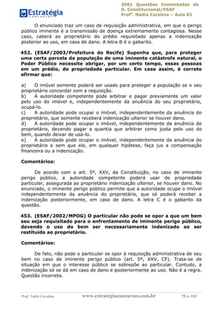 3001 Questões Comentadas de
D. Constitucional/ESAF
Profa
. Nádia Carolina – Aula 01
Prof. Nádia Carolina www.estrategiaconcursos.com.br 73 de 113
O enunciado traz um caso de requisição administrativa, em que o perigo
público iminente é a transmissão de doença extremamente contagiosa. Nesse
caso, caberá ao proprietário do prédio requisitado apenas a indenização
posterior ao uso, em caso de dano. A letra B é o gabarito.
452. (ESAF/2003/Prefeitura do Recife) Suponha que, para proteger
uma certa parcela da população de uma iminente catástrofe natural, o
Poder Público necessite abrigar, por um certo tempo, essas pessoas
em um prédio, de propriedade particular. Em caso assim, é correto
afirmar que:
a) O imóvel somente poderá ser usado para proteger a população se o seu
proprietário concordar com a requisição.
b) A autoridade competente pode arbitrar e pagar previamente um valor
pelo uso do imóvel e, independentemente da anuência do seu proprietário,
ocupá-lo.
c) A autoridade pode ocupar o imóvel, independentemente da anuência do
proprietário, que somente receberá indenização ulterior se houver dano.
d) A autoridade pode ocupar o imóvel, independentemente da anuência do
proprietário, devendo pagar a quantia que arbitrar como justa pelo uso do
bem, quando deixar de usá-lo.
e) A autoridade pode ocupar o imóvel, independentemente da anuência do
proprietário e sem que ele, em qualquer hipótese, faça jus a compensação
financeira ou a indenização.
Comentários:
De acordo com o art. 5º, XXV, da Constituição, no caso de iminente
perigo público, a autoridade competente poderá usar de propriedade
particular, assegurada ao proprietário indenização ulterior, se houver dano. No
enunciado, o iminente perigo público permite que a autoridade ocupe o imóvel
independentemente da anuência do proprietário, que só poderá receber a
indenização posteriormente, em caso de dano. A letra C é o gabarito da
questão.
453. (ESAF/2002/MPOG) O particular não pode se opor a que um bem
seu seja requisitado para o enfrentamento de iminente perigo público,
devendo o uso do bem ser necessariamente indenizado ao ser
restituído ao proprietário.
Comentários:
De fato, não pode o particular se opor à requisição administrativa de seu
bem no caso de iminente perigo público (art. 5º, XXV, CF). Trata-se de
situação em que o interesse público se sobrepõe ao particular. Contudo, a
indenização só se dá em caso de dano e posteriormente ao uso. Não é a regra.
Questão incorreta.
 