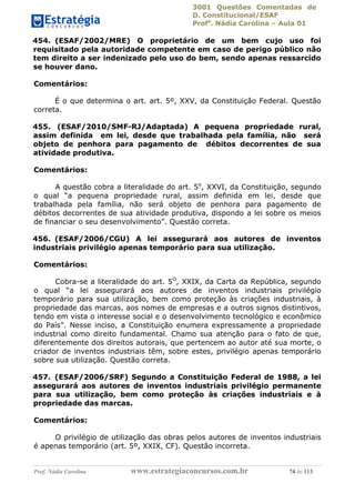 3001 Questões Comentadas de
D. Constitucional/ESAF
Profa
. Nádia Carolina – Aula 01
Prof. Nádia Carolina www.estrategiaconcursos.com.br 74 de 113
454. (ESAF/2002/MRE) O proprietário de um bem cujo uso foi
requisitado pela autoridade competente em caso de perigo público não
tem direito a ser indenizado pelo uso do bem, sendo apenas ressarcido
se houver dano.
Comentários:
É o que determina o art. art. 5º, XXV, da Constituição Federal. Questão
correta.
455. (ESAF/2010/SMF-RJ/Adaptada) A pequena propriedade rural,
assim definida em lei, desde que trabalhada pela família, não será
objeto de penhora para pagamento de débitos decorrentes de sua
atividade produtiva.
Comentários:
A questão cobra a literalidade do art. 5o
, XXVI, da Constituição, segundo
o qual “a pequena propriedade rural, assim definida em lei, desde que
trabalhada pela família, não será objeto de penhora para pagamento de
débitos decorrentes de sua atividade produtiva, dispondo a lei sobre os meios
de financiar o seu desenvolvimento”. Questão correta.
456. (ESAF/2006/CGU) A lei assegurará aos autores de inventos
industriais privilégio apenas temporário para sua utilização.
Comentários:
Cobra-se a literalidade do art. 5O
, XXIX, da Carta da República, segundo
o qual “a lei assegurará aos autores de inventos industriais privilégio
temporário para sua utilização, bem como proteção às criações industriais, à
propriedade das marcas, aos nomes de empresas e a outros signos distintivos,
tendo em vista o interesse social e o desenvolvimento tecnológico e econômico
do País”. Nesse inciso, a Constituição enumera expressamente a propriedade
industrial como direito fundamental. Chamo sua atenção para o fato de que,
diferentemente dos direitos autorais, que pertencem ao autor até sua morte, o
criador de inventos industriais têm, sobre estes, privilégio apenas temporário
sobre sua utilização. Questão correta.
457. (ESAF/2006/SRF) Segundo a Constituição Federal de 1988, a lei
assegurará aos autores de inventos industriais privilégio permanente
para sua utilização, bem como proteção às criações industriais e à
propriedade das marcas.
Comentários:
O privilégio de utilização das obras pelos autores de inventos industriais
é apenas temporário (art. 5º, XXIX, CF). Questão incorreta.
 
