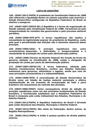 3001 Questões Comentadas de
D. Constitucional/ESAF
Profa
. Nádia Carolina – Aula 01
Prof. Nádia Carolina www.estrategiaconcursos.com.br 76 de 113
LISTA DE QUESTÕES
166. (ESAF/2012/PGFN) O preâmbulo da Constituição Federal de 1988
não referencia a igualdade dentre os valores supremos cujo exercício o
Estado Democrático conﬁgurado na República Federativa do Brasil se
destina a assegurar.
167. (ESAF/2007/SEFAZ-SE) A República é a forma de organização do
Estado adotada pela Constituição Federal de 1988. Caracteriza-se pela
temporariedade do mandato dos governantes e pelo processo eleitoral
periódico.
168. (ESAF/2006/MTE-AFT) A forma republicana não implica a
necessidade de legitimidade popular do presidente da República, razão
pela qual a periodicidade das eleições não é elemento essencial desse
princípio.
169. (ESAF/2006/CGU) O princípio republicano tem como
características essenciais: a eletividade, a temporariedade e a
necessidade de prestação de contas pela administração pública.
170. (ESAF/2006/Técnico da Receita Federal) Em função da forma de
governo adotada na Constituição de 1988, existe a obrigação de
prestação de contas por parte da administração pública.
171. (ESAF/2007/SEFAZ-CE) A forma federativa, adotada pelo
Sistema Constitucional Brasileiro, confere aos Estados federados
autonomia para governar, administrar e legislar, sendo que uma de
suas principais características é a indissolubilidade.
172. (ESAF/2006/MTE) A concretização do Estado Democrático de
Direito como um Estado de Justiça material contempla a efetiva
implementação de um processo de incorporação de todo o povo
brasileiro nos mecanismos de controle das decisões.
173. (ESAF/2006/ENAP) Como consequência direta da adoção do
princípio republicano como um dos princípios fundamentais do Estado
brasileiro, a Constituição estabelece que a República Federativa do
Brasil é composta pela união indissolúvel dos Estados, Municípios e do
Distrito Federal.
174. (ESAF/2012/PGFN) A República Federativa do Brasil é formada
pela união dissolúvel dos Estados, Municípios e Distrito Federal.
175. (ESAF/2012/PGFN) São entes da Federação, dentre outros, as
Regiões Metropolitanas.
176. (ESAF/2012/PGFN) A União é pessoa jurídica de direito público
externo.
 