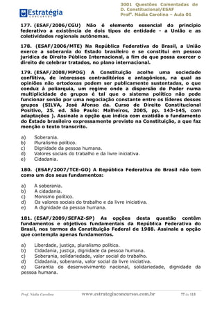 3001 Questões Comentadas de
D. Constitucional/ESAF
Profa
. Nádia Carolina – Aula 01
Prof. Nádia Carolina www.estrategiaconcursos.com.br 77 de 113
177. (ESAF/2006/CGU) Não é elemento essencial do princípio
federativo a existência de dois tipos de entidade - a União e as
coletividades regionais autônomas.
178. (ESAF/2006/MTE) Na República Federativa do Brasil, a União
exerce a soberania do Estado brasileiro e se constitui em pessoa
jurídica de Direito Público Internacional, a fim de que possa exercer o
direito de celebrar tratados, no plano internacional.
179. (ESAF/2008/MPOG) A Constituição acolhe uma sociedade
conflitiva, de interesses contraditórios e antagônicos, na qual as
opiniões não ortodoxas podem ser publicamente sustentadas, o que
conduz à poliarquia, um regime onde a dispersão do Poder numa
multiplicidade de grupos é tal que o sistema político não pode
funcionar senão por uma negociação constante entre os líderes desses
grupos (SILVA, José Afonso da. Curso de Direito Constitucional
Positivo, 25. ed. São Paulo: Malheiros, 2005, pp. 143-145, com
adaptações ). Assinale a opção que indica com exatidão o fundamento
do Estado brasileiro expressamente previsto na Constituição, a que faz
menção o texto transcrito.
a) Soberania.
b) Pluralismo político.
c) Dignidade da pessoa humana.
d) Valores sociais do trabalho e da livre iniciativa.
e) Cidadania.
180. (ESAF/2007/TCE-GO) A República Federativa do Brasil não tem
como um dos seus fundamentos:
a) A soberania.
b) A cidadania.
c) Monismo político.
d) Os valores sociais do trabalho e da livre iniciativa.
e) A dignidade da pessoa humana.
181. (ESAF/2009/SEFAZ-SP) As opções desta questão contêm
fundamentos e objetivos fundamentais da República Federativa do
Brasil, nos termos da Constituição Federal de 1988. Assinale a opção
que contempla apenas fundamentos.
a) Liberdade, justiça, pluralismo político.
b) Cidadania, justiça, dignidade da pessoa humana.
c) Soberania, solidariedade, valor social do trabalho.
d) Cidadania, soberania, valor social da livre iniciativa.
e) Garantia do desenvolvimento nacional, solidariedade, dignidade da
pessoa humana.
 