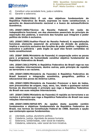 3001 Questões Comentadas de
D. Constitucional/ESAF
Profa
. Nádia Carolina – Aula 01
Prof. Nádia Carolina www.estrategiaconcursos.com.br 79 de 113
d) Constituir uma sociedade livre, justa e solidária.
e) Garantir a soberania.
190. (ESAF/2006/CGU) É um dos objetivos fundamentais da
República Federativa do Brasil, expresso no texto constitucional, a
garantia do desenvolvimento nacional e a busca da autossuficiência
econômica.
191. (ESAF/2006/Técnico da Receita Federal) Em razão da
independência funcional, um dos elementos essenciais do princípio de
separação dos poderes, o exercício das funções que integram o poder
político da União é exclusivo.
192. (ESAF/2005/Auditor-Fiscal da Receita Federal) A especialização
funcional, elemento essencial do princípio de divisão de poderes,
implica o exercício exclusivo das funções do poder político - legislativa,
executiva e judiciária - pelo órgão ao qual elas foram cometidas no
texto constitucional.
193. (ESAF 2009/Ministério da Fazenda) A cooperação entre os povos
para o progresso da humanidade constitui objetivo fundamental da
República Federativa do Brasil.
194. (ESAF/2012/PGFN) A República Federativa do Brasil rege-se nas
suas relações internacionais, dentre outros, pelo princípio de repúdio
ao terrorismo e ao racismo.
195. (ESAF/2009/Ministério da Fazenda) A República Federativa do
Brasil buscará a integração econômica, geográfica, política e
educacional dos povos da América Latina.
196. (ESAF/2009/Ministério da Fazenda) Promover o bem de todos,
sem preconceitos de origem, raça, sexo, cor, idade e quaisquer outras
formas de discriminação é princípio que rege a República Federativa
do Brasil nas suas relações internacionais.
197. (ESAF/2009/Ministério da Fazenda) O repúdio ao terrorismo e ao
racismo é princípio que rege a República Federativa do Brasil nas suas
relações internacionais.
198. (ESAF/2009/SEFAZ-SP) As opções desta questão contêm
fundamentos e objetivos fundamentais da República Federativa do
Brasil, nos termos da Constituição Federal de 1988. Assinale a opção
que contempla apenas fundamentos.
a) Liberdade, justiça, pluralismo político.
b) Cidadania, justiça, dignidade da pessoa humana.
c) Soberania, solidariedade, valor social do trabalho.
d) Cidadania, soberania, valor social da livre iniciativa.
 