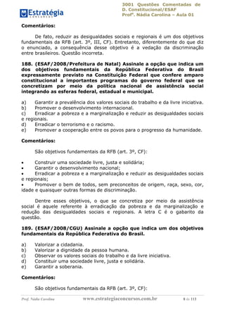 3001 Questões Comentadas de
D. Constitucional/ESAF
Profa
. Nádia Carolina – Aula 01
Prof. Nádia Carolina www.estrategiaconcursos.com.br 8 de 113
Comentários:
De fato, reduzir as desigualdades sociais e regionais é um dos objetivos
fundamentais da RFB (art. 3º, III, CF). Entretanto, diferentemente do que diz
o enunciado, a consequência desse objetivo é a vedação da discriminação
entre brasileiros. Questão incorreta.
188. (ESAF/2008/Prefeitura de Natal) Assinale a opção que indica um
dos objetivos fundamentais da República Federativa do Brasil
expressamente previsto na Constituição Federal que confere amparo
constitucional a importantes programas do governo federal que se
concretizam por meio da política nacional de assistência social
integrando as esferas federal, estadual e municipal.
a) Garantir a prevalência dos valores sociais do trabalho e da livre iniciativa.
b) Promover o desenvolvimento internacional.
c) Erradicar a pobreza e a marginalização e reduzir as desigualdades sociais
e regionais.
d) Erradicar o terrorismo e o racismo.
e) Promover a cooperação entre os povos para o progresso da humanidade.
Comentários:
São objetivos fundamentais da RFB (art. 3º, CF):
 Construir uma sociedade livre, justa e solidária;
 Garantir o desenvolvimento nacional;
 Erradicar a pobreza e a marginalização e reduzir as desigualdades sociais
e regionais;
 Promover o bem de todos, sem preconceitos de origem, raça, sexo, cor,
idade e quaisquer outras formas de discriminação.
Dentre esses objetivos, o que se concretiza por meio da assistência
social é aquele referente à erradicação da pobreza e da marginalização e
redução das desigualdades sociais e regionais. A letra C é o gabarito da
questão.
189. (ESAF/2008/CGU) Assinale a opção que indica um dos objetivos
fundamentais da República Federativa do Brasil.
a) Valorizar a cidadania.
b) Valorizar a dignidade da pessoa humana.
c) Observar os valores sociais do trabalho e da livre iniciativa.
d) Constituir uma sociedade livre, justa e solidária.
e) Garantir a soberania.
Comentários:
São objetivos fundamentais da RFB (art. 3º, CF):
 