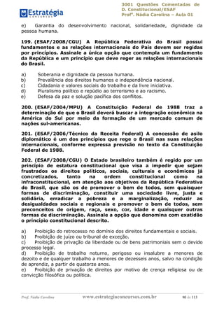 3001 Questões Comentadas de
D. Constitucional/ESAF
Profa
. Nádia Carolina – Aula 01
Prof. Nádia Carolina www.estrategiaconcursos.com.br 80 de 113
e) Garantia do desenvolvimento nacional, solidariedade, dignidade da
pessoa humana.
199. (ESAF/2008/CGU) A República Federativa do Brasil possui
fundamentos e as relações internacionais do País devem ser regidas
por princípios. Assinale a única opção que contempla um fundamento
da República e um princípio que deve reger as relações internacionais
do Brasil.
a) Soberania e dignidade da pessoa humana.
b) Prevalência dos direitos humanos e independência nacional.
c) Cidadania e valores sociais do trabalho e da livre iniciativa.
d) Pluralismo político e repúdio ao terrorismo e ao racismo.
e) Defesa da paz e solução pacífica dos conflitos.
200. (ESAF/2004/MPU) A Constituição Federal de 1988 traz a
determinação de que o Brasil deverá buscar a integração econômica na
América do Sul por meio da formação de um mercado comum de
nações sul-americanas.
201. (ESAF/2006/Técnico da Receita Federal) A concessão de asilo
diplomático é um dos princípios que rege o Brasil nas suas relações
internacionais, conforme expressa previsão no texto da Constituição
Federal de 1988.
202. (ESAF/2008/CGU) O Estado brasileiro também é regido por um
princípio de estatura constitucional que visa a impedir que sejam
frustrados os direitos políticos, sociais, culturais e econômicos já
concretizados, tanto na ordem constitucional como na
infraconstitucional, em atenção aos objetivos da República Federativa
do Brasil, que são os de promover o bem de todos, sem quaisquer
formas de discriminação, constituir uma sociedade livre, justa e
solidária, erradicar a pobreza e a marginalização, reduzir as
desigualdades sociais e regionais e promover o bem de todos, sem
preconceitos de origem, raça, sexo, cor, idade e quaisquer outras
formas de discriminação. Assinale a opção que denomina com exatidão
o princípio constitucional descrito.
a) Proibição do retrocesso no domínio dos direitos fundamentais e sociais.
b) Proibição de juízo ou tribunal de exceção.
c) Proibição de privação da liberdade ou de bens patrimoniais sem o devido
processo legal.
d) Proibição de trabalho noturno, perigoso ou insalubre a menores de
dezoito e de qualquer trabalho a menores de dezesseis anos, salvo na condição
de aprendiz, a partir de quatorze anos.
e) Proibição de privação de direitos por motivo de crença religiosa ou de
convicção filosófica ou política.
 