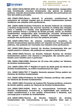 3001 Questões Comentadas de
D. Constitucional/ESAF
Profa
. Nádia Carolina – Aula 01
Prof. Nádia Carolina www.estrategiaconcursos.com.br 81 de 113
203. (ESAF/2010/SEFAZ-APO) Os direitos fundamentais assegurados
pela Constituição vinculam diretamente não apenas os poderes
públicos, estando direcionados também à proteção dos particulares em
face dos poderes privados.
204. (ESAF/2002/Banco Central) O princípio constitucional da
autonomia da vontade impede que os direitos fundamentais tenham
incidência nas relações entre particulares.
205. (ESAF/2009/Analista-Tributário da Receita Federal) As violações
a direitos fundamentais não ocorrem somente no âmbito das relações
entre o cidadão e o Estado, mas igualmente nas relações travadas
entre pessoas físicas e jurídicas de direito privado. Assim, os direitos
fundamentais assegurados pela Constituição vinculam diretamente
não apenas os poderes públicos, estando direcionados também à
proteção dos particulares em face dos poderes privados.
206. (ESAF/2002/TCU) No sistema constitucional brasileiro, os
direitos fundamentais apenas podem ser arguidos em face dos poderes
públicos, não podendo ser invocados nas relações entre particulares.
207. (ESAF/2001/Banco Central) Os direitos fundamentais têm por
sujeito passivo o Estado, não podendo ser opostos a particulares.
208. (ESAF/2002/Técnico da Receita Federal) Normas de direitos
fundamentais podem criar deveres e obrigações não somente para o
Estado como também para o particular.
209. (ESAF/2004/MRE) Menores de 18 anos não podem ser titulares
de direitos fundamentais.
210. (ESAF/2003/TRT 7ª Região) O menor de idade pode ser titular de
direitos fundamentais, na ordem constitucional em vigor.
211. (ESAF/2003/TRT 7ª Região) Somente pessoas físicas podem ser
titulares de direitos fundamentais.
212. (ESAF/2003/Prefeitura do Recife) Pessoas jurídicas não podem
ser titulares de direitos fundamentais.
213. (ESAF/2001/Promotor de Justiça/CE) Pessoas jurídicas, inclusive
de direito público, podem ser titulares de direitos fundamentais.
214. (ESAF/2007/PGFN) Entre as características funcionais dos
direitos fundamentais encontra-se a legitimidade que conferem à
ordem constitucional e o seu caráter irrenunciável e absoluto, que
converge para o sentido da imutabilidade.
215. (ESAF/2002/Técnico da Receita Federal) Os direitos
fundamentais são irrenunciáveis, o que significa dizer que é
 