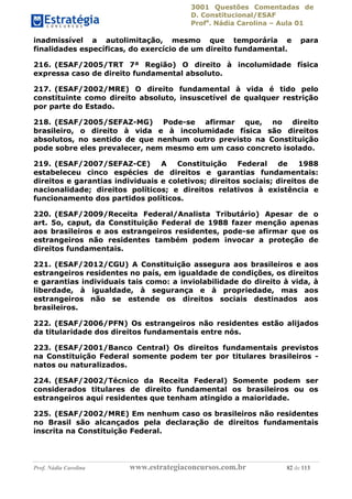 3001 Questões Comentadas de
D. Constitucional/ESAF
Profa
. Nádia Carolina – Aula 01
Prof. Nádia Carolina www.estrategiaconcursos.com.br 82 de 113
inadmissível a autolimitação, mesmo que temporária e para
finalidades específicas, do exercício de um direito fundamental.
216. (ESAF/2005/TRT 7ª Região) O direito à incolumidade física
expressa caso de direito fundamental absoluto.
217. (ESAF/2002/MRE) O direito fundamental à vida é tido pelo
constituinte como direito absoluto, insuscetível de qualquer restrição
por parte do Estado.
218. (ESAF/2005/SEFAZ-MG) Pode-se afirmar que, no direito
brasileiro, o direito à vida e à incolumidade física são direitos
absolutos, no sentido de que nenhum outro previsto na Constituição
pode sobre eles prevalecer, nem mesmo em um caso concreto isolado.
219. (ESAF/2007/SEFAZ-CE) A Constituição Federal de 1988
estabeleceu cinco espécies de direitos e garantias fundamentais:
direitos e garantias individuais e coletivos; direitos sociais; direitos de
nacionalidade; direitos políticos; e direitos relativos à existência e
funcionamento dos partidos políticos.
220. (ESAF/2009/Receita Federal/Analista Tributário) Apesar de o
art. 5o, caput, da Constituição Federal de 1988 fazer menção apenas
aos brasileiros e aos estrangeiros residentes, pode-se afirmar que os
estrangeiros não residentes também podem invocar a proteção de
direitos fundamentais.
221. (ESAF/2012/CGU) A Constituição assegura aos brasileiros e aos
estrangeiros residentes no país, em igualdade de condições, os direitos
e garantias individuais tais como: a inviolabilidade do direito à vida, à
liberdade, à igualdade, à segurança e à propriedade, mas aos
estrangeiros não se estende os direitos sociais destinados aos
brasileiros.
222. (ESAF/2006/PFN) Os estrangeiros não residentes estão alijados
da titularidade dos direitos fundamentais entre nós.
223. (ESAF/2001/Banco Central) Os direitos fundamentais previstos
na Constituição Federal somente podem ter por titulares brasileiros -
natos ou naturalizados.
224. (ESAF/2002/Técnico da Receita Federal) Somente podem ser
considerados titulares de direito fundamental os brasileiros ou os
estrangeiros aqui residentes que tenham atingido a maioridade.
225. (ESAF/2002/MRE) Em nenhum caso os brasileiros não residentes
no Brasil são alcançados pela declaração de direitos fundamentais
inscrita na Constituição Federal.
 