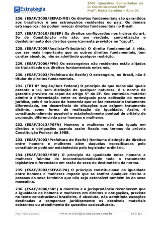 3001 Questões Comentadas de
D. Constitucional/ESAF
Profa
. Nádia Carolina – Aula 01
Prof. Nádia Carolina www.estrategiaconcursos.com.br 83 de 113
226. (ESAF/2005/SEFAZ-MG) Os direitos fundamentais são garantidos
aos brasileiros e aos estrangeiros residentes no país. Os demais
estrangeiros não podem invocar direitos fundamentais no Brasil.
227. (ESAF/2010/SUSEP) Os direitos configurados nos incisos do art.
5o da Constituição não são, em verdade, concretização e
desdobramento dos direitos genericamente previstos no “caput”.
228. (ESAF/2009/Analista-Tributário) O direito fundamental à vida,
por ser mais importante que os outros direitos fundamentais, tem
caráter absoluto, não se admitindo qualquer restrição.
229. (ESAF/2006/PFN) Os estrangeiros não residentes estão alijados
da titularidade dos direitos fundamentais entre nós.
230. (ESAF/2003/Prefeitura do Recife) O estrangeiro, no Brasil, não é
titular de direitos fundamentais.
231. (TRT 8ª Região/Juiz Federal) O princípio de que todos são iguais
perante a lei, sem distinção de qualquer natureza, é a norma de
garantia prevista no caput do artigo 5° da CF. Seu conteúdo material
admite a diferenciação entre os desiguais para aplicação da norma
jurídica, pois é na busca da isonomia que se faz necessário tratamento
diferenciado, em decorrência de situações que exigem tratamento
distinto, como forma de realização da igualdade. Assim, é
constitucionalmente possível o estabelecimento pontual de critério de
promoção diferenciada para homens e mulheres.
232. (ESAF/2012/PGFN) Homens e mulheres não são iguais em
direitos e obrigações quando assim ﬁxado nos termos da própria
Constituição Federal de 1988.
233. (ESAF/2003/Prefeitura do Recife) Nenhuma distinção de direitos
entre homens e mulheres além daquelas especificadas pelo
constituinte pode ser estabelecida pelo legislador ordinário.
234. (ESAF/2002/MRE) O princípio da igualdade entre homens e
mulheres fulmina de inconstitucionalidade todo o tratamento
legislativo diferenciado em razão do sexo do destinatário da norma.
235. (ESAF/2002/SEFAZ-PA) O princípio constitucional da igualdade
entre homens e mulheres impede que se confira qualquer direito a
pessoas do sexo feminino que não seja extensível também às do sexo
masculino.
236. (ESAF/2006/SRF) A doutrina e a jurisprudência reconhecem que
a igualdade de homens e mulheres em direitos e obrigações, prevista
no texto constitucional brasileiro, é absoluta, não admitindo exceções
destinadas a compensar juridicamente os desníveis materiais
existentes ou atendimento de questões socioculturais.
 