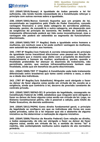 3001 Questões Comentadas de
D. Constitucional/ESAF
Profa
. Nádia Carolina – Aula 01
Prof. Nádia Carolina www.estrategiaconcursos.com.br 84 de 113
237. (ESAF/2010/Susep) A igualdade de todos perante a lei foi
suficiente, não tendo havido necessidade de a Constituição reforçar o
princípio com outras normas sobre a igualdade.
238. (ESAF/2002/Banco Central) Suponha que um projeto de lei,
encaminhado ao Legislativo pelo Chefe do Poder Executivo, conceda
vantagem financeira a uma dada categoria de servidores públicos,
deixando, porém, de concedê-la a outra categoria, em desacordo com
as exigências do princípio da isonomia. No âmbito do Judiciário, o
tratamento diferenciado poderá ser tido como inconstitucional, mas a
vantagem não poderá ser estendida ao segmento do funcionalismo
discriminado.
239. (ESAF/2003/TRT 7ª Região) Dada a igualdade entre homens e
mulheres, em nenhum caso a lei pode conferir vantagem às mulheres,
sem estendê-las também aos homens.
240. (TRT 8ª Região/Juiz Federal) A correta interpretação do princípio
da igualdade torna inaceitável discriminar uma pessoa em função do
sexo, sempre que o mesmo seja eleito com o propósito de desnivelar
materialmente o homem da mulher; aceitando-o, porém, quando a
finalidade pretendida for atenuar os desníveis de tratamento, não
permitindo, porém, que normas infraconstitucionais tenham essa
finalidade, ainda que em benefício da parte discriminada.
241. (ESAF/2005/TRT 7ª Região) A Constituição veda todo tratamento
diferenciado entre brasileiros que tome como critério o sexo, a etnia
ou a idade dos indivíduos.
242. (TRT 8ª Região/Juiz Substituto) Ninguém será obrigado a fazer
ou deixar de fazer alguma coisa senão em virtude de lei, exceto se a
exigência, ainda que contrária à lei, decorra de previsão constante de
contrato privado.
243. (ESAF/2007/SEFAZ-CE) O princípio da legalidade, consagrado na
Constituição Federal de 1988, estabelece que ninguém será obrigado a
fazer ou deixar de fazer alguma coisa senão em virtude de lei. Logo, no
Sistema Constitucional pátrio, não é possível a edição, pelo Chefe do
Poder Executivo, de decreto autônomo.
244. (ESAF/2012/PGFN) Como direito fundamental geral, o princípio
da legalidade se conﬁgura em que os indivíduos são livres em suas
ações privadas, salvo se a lei impuser que ele e abstenha de alguma
iniciativa ou lhe determinar a realização de alguma iniciativa.
245. (ESAF/2006/Técnico da Receita Federal) Com relação ao direito,
a todos assegurado, de não ser obrigado a fazer ou deixar de fazer
alguma coisa, senão em virtude de lei, o sentido do termo "lei" é
restrito, não contemplando nenhuma outra espécie de ato normativo
primário.
 
