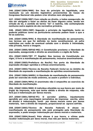 3001 Questões Comentadas de
D. Constitucional/ESAF
Profa
. Nádia Carolina – Aula 01
Prof. Nádia Carolina www.estrategiaconcursos.com.br 85 de 113
246. (ESAF/2004/MRE) Em face do princípio da legalidade, uma
resolução ou um decreto legislativo provenientes de Casas do
Congresso Nacional não podem criar direitos nem obrigações.
247. (ESAF/2006/SRF) Com relação ao direito, a todos assegurado, de
não ser obrigado a fazer ou deixar de fazer alguma coisa, senão em
virtude de lei, o sentido do termo "lei" é restrito, não contemplando
nenhuma outra espécie de ato normativo primário.
248. (ESAF/2001/SRF) Segundo o princípio da legalidade, tanto os
poderes públicos como os particulares somente podem fazer o que a
lei os autoriza.
249. (ESAF/2006/RFB) A liberdade de manifestação do pensamento,
nos termos em que foi definida no texto constitucional, só sofre
restrições em razão de eventual colisão com o direito à intimidade,
vida privada, honra e imagem.
250. (ESAF/2005/SEFAZ-MG) A Constituição proclama a liberdade de
expressão, assegurando o direito ao anonimato e o sigilo de fonte.
251. (ESAF/2003/TRT 7ª Região) Nos termos da Constituição em
vigor, é livre a manifestação de pensamento, inclusive anonimamente.
252. (ESAF/2003/Prefeitura do Recife) Faz parte da liberdade de
expressão divulgar opiniões e críticas anonimamente.
253. (ESAF/2002/Técnico da Receita Federal) Inclui-se no âmbito da
liberdade de expressão a manifestação de opiniões anonimamente.
254. (ESAF/2004/ANEEL) A liberdade de manifestação de pensamento
pode ser exercida de modo anônimo, se assim o preferir o indivíduo.
255. (ESAF/2004/MPU) O anonimato não é empecilho ao exercício da
liberdade de manifestação.
256. (ESAF/2004/MRE) O indivíduo ofendido na sua honra por meio de
órgão da imprensa, mas que tenha obtido o direito de resposta, não
fará jus à indenização por danos morais.
257. (ESAF/2001/SEFAZ-PI) O servidor público, injustamente
agredido por uma reportagem jornalística da imprensa escrita, além
de direito à indenização, tanto por danos morais como por danos
materiais, tem o direito de resposta, proporcional ao agravo sofrido.
258. (ESAF/2002/Técnico da Receita Federal) O abuso na
manifestação de pensamento não está protegido pela liberdade de
expressão, e pode ensejar indenização por danos morais e materiais.
259. (ESAF/2004/Aneel) Pela ofensa à sua honra, a vítima pode
receber indenização por dano moral, mas não por danos materiais.
 