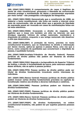 3001 Questões Comentadas de
D. Constitucional/ESAF
Profa
. Nádia Carolina – Aula 01
Prof. Nádia Carolina www.estrategiaconcursos.com.br 86 de 113
260. (ESAF/2002/INSS) O comportamento do rapaz é ilegítimo do
ponto de vista constitucional, porquanto a liberdade de comunicação
somente protege a manifestação de ideias e pensamentos expressos
por meio verbal - não protegendo a divulgação de fotografias.
261. (ESAF/2002/INSS) Demonstrado que o constituinte de 1988, ao
elaborar o texto constitucional, não tinha em mente a internet como
meio de comunicação, não se pode dizer que a garantia da liberdade
de expressão possa ser invocada em casos de manifestações feitas em
tal meio eletrônico.
262. (ESAF/2002/INSS) Invocando o direito de resposta, será
legítimo que a moça crie também um sítio na internet, em que
divulgue segredos íntimos do antigo namorado, mantendo-o à
disposição do público, enquanto o seu antigo namorado não desativar
o sítio que desenvolveu.
263. (ESAF/2006/SRF) A proteção da honra, prevista no texto
constitucional brasileiro, que se materializa no direito a indenização
por danos morais, aplica-se apenas à pessoa física, uma vez que a
honra, como conjunto de qualidades que caracterizam a dignidade da
pessoa, é qualidade humana.
264. (ESAF/2009/Analista-Tributário da Receita Federal) Pessoas
jurídicas de direito público não podem ser titulares de direitos
fundamentais.
265. (ESAF/2004/CGU) Segundo a jurisprudência do Superior Tribunal
de Justiça, o direito à inviolabilidade da honra, pela natureza subjetiva
desse atributo, não se aplica à pessoa jurídica.
266. (ESAF/2006/PFN) Pessoa jurídica de direito público pode ser
titular de direitos fundamentais invocáveis contra interesses de
indivíduos.
267. (ESAF/2001/Banco Central) Pessoas jurídicas de direito público
podem invocar certos direitos fundamentais previstos no capítulo da
Constituição relativo aos direitos e deveres individuais e coletivos.
268. (ESAF/2004/MRE) Pessoas jurídicas podem ser titulares de
direitos fundamentais.
269. (ESAF/2007/PGDF) Pessoas jurídicas de direito público podem
ser titulares de direitos fundamentais.
270. (ESAF/2002/Banco Central) Pessoas jurídicas de direito público
podem ser titulares de direitos fundamentais.
271. (ESAF/2007/PGDF) Os direitos fundamentais, na ordem
constitucional brasileira, não podem ter por sujeitos passivos pessoas
físicas.
 
