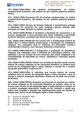 3001 Questões Comentadas de
D. Constitucional/ESAF
Profa
. Nádia Carolina – Aula 01
Prof. Nádia Carolina www.estrategiaconcursos.com.br 87 de 113
272. (ESAF/2004/MPU) Os direitos fundamentais, na ordem
constitucional brasileira, não podem ter por sujeitos passivos pessoas
físicas.
273. (ESAF/2001/Promotor-CE) Os direitos fundamentais, na ordem
constitucional brasileira, não podem ter por sujeitos passivos pessoas
físicas.
274. (ESAF/2002/Técnico da Receita Federal) A Constituição protege
a liberdade de exercício de culto religioso apenas quando este
acontece em lugar fechado ao público em geral.
275. (ESAF/2009/MPOG) É inviolável a liberdade de consciência e de
crença, assegurado o livre exercício dos cultos religiosos e garantida
de forma absoluta a proteção aos locais de culto e a suas liturgias.
276. (ESAF/2007/SEFAZ-CE) De acordo com a Constituição Federal de
1988, deve o Poder Público proporcionar a prestação de assistência
religiosa nas entidades civis e militares de internação coletiva,
contribuindo, inclusive, com recursos materiais e financeiros.
277. (ESAF/2004/PGE-DF) É assegurada a prestação de assistência
religiosa nas entidades civis e militares de internação coletiva, não
podendo a lei, em virtude do livre exercício dos cultos religiosos e da
inviolabilidade da liberdade de crença, estabelecer restrições àquela
prestação.
278. (ESAF/2009/MPOG) Poderá ser privado de direitos quem invocar
motivo de crença religiosa ou de convicção filosófica ou política para
eximir-se de obrigação legal a todos imposta e recusar-se a cumprir
prestação alternativa, fixada em lei.
279. (ESAF/2002/STN) O indivíduo que invoca motivo de crença
religiosa para se eximir de obrigação legal a todos imposta e que se
recusa a cumprir prestação alternativa fixada em lei pode ser privado
de direitos.
280. (ESAF/2008/MPOG) Ninguém será privado de direitos por motivo
de crença religiosa ou de convicção filosófica ou política, salvo se as
invocar para eximir-se de obrigação legal a todos imposta e recusar-se
a cumprir prestação alternativa, fixada em lei. Assinale a opção que
indica com exatidão a objeção que legitimamente pode ser oposta ao
Estado para eximir-se de obrigação legal a todos imposta.
a) Escusa de obrigação legal.
b) Escusa de direitos.
c) Escusa de consciência.
d) Escusa de prestação alternativa.
e) Escusa de liberdade.
 