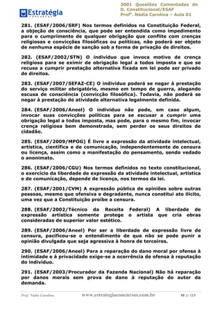 3001 Questões Comentadas de
D. Constitucional/ESAF
Profa
. Nádia Carolina – Aula 01
Prof. Nádia Carolina www.estrategiaconcursos.com.br 88 de 113
281. (ESAF/2006/SRF) Nos termos definidos na Constituição Federal,
a objeção de consciência, que pode ser entendida como impedimento
para o cumprimento de qualquer obrigação que conflite com crenças
religiosas e convicções filosóficas ou políticas, não poderá ser objeto
de nenhuma espécie de sanção sob a forma de privação de direitos.
282. (ESAF/2002/STN) O indivíduo que invoca motivo de crença
religiosa para se eximir de obrigação legal a todos imposta e que se
recusa a cumprir prestação alternativa fixada em lei pode ser privado
de direitos.
283. (ESAF/2007/SEFAZ-CE) O indivíduo poderá se negar à prestação
do serviço militar obrigatório, mesmo em tempo de guerra, alegando
escusa de consciência (convicção filosófica). Todavia, não poderá se
negar à prestação de atividade alternativa legalmente definida.
284. (ESAF/2006/Aneel) O indivíduo não pode, em caso algum,
invocar suas convicções políticas para se escusar a cumprir uma
obrigação legal a todos imposta, mas pode, para o mesmo fim, invocar
crença religiosa bem demonstrada, sem perder os seus direitos de
cidadão.
285. (ESAF/2009/MPOG) É livre a expressão da atividade intelectual,
artística, científica e de comunicação, independentemente de censura
ou licença, assim como a manifestação do pensamento, sendo vedado
o anonimato.
286. (ESAF/2006/CGU) Nos termos definidos no texto constitucional,
o exercício da liberdade de expressão da atividade intelectual, artística
e de comunicação, depende de licença, nos termos da lei.
287. (ESAF/2001/CVM) A expressão pública de opiniões sobre outras
pessoas, mesmo que ofensiva e degradante, nunca constitui ato ilícito,
uma vez que a Constituição proíbe a censura.
288. (ESAF/2002/Técnico da Receita Federal) A liberdade de
expressão artística somente protege o artista que cria obras
consideradas de superior valor estético.
289. (ESAF/2006/Aneel) Por ser a liberdade de expressão livre de
censura, pacificou-se o entendimento de que não se pode punir a
opinião divulgada que seja agressiva à honra de terceiros.
290. (ESAF/2006/Aneel) Para a reparação do dano moral por ofensa à
intimidade e à privacidade exige-se a ocorrência de ofensa à reputação
do indivíduo.
291. (ESAF/2003/Procurador da Fazenda Nacional) Não há reparação
por danos morais sem prova de dano à reputação do autor da
demanda.
 