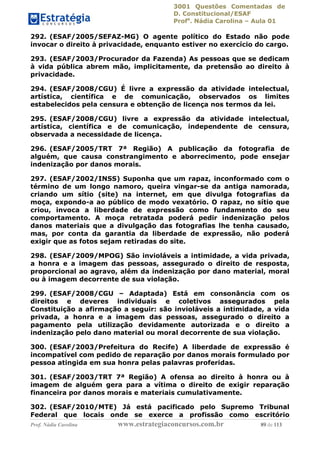 3001 Questões Comentadas de
D. Constitucional/ESAF
Profa
. Nádia Carolina – Aula 01
Prof. Nádia Carolina www.estrategiaconcursos.com.br 89 de 113
292. (ESAF/2005/SEFAZ-MG) O agente político do Estado não pode
invocar o direito à privacidade, enquanto estiver no exercício do cargo.
293. (ESAF/2003/Procurador da Fazenda) As pessoas que se dedicam
à vida pública abrem mão, implicitamente, da pretensão ao direito à
privacidade.
294. (ESAF/2008/CGU) É livre a expressão da atividade intelectual,
artística, científica e de comunicação, observados os limites
estabelecidos pela censura e obtenção de licença nos termos da lei.
295. (ESAF/2008/CGU) livre a expressão da atividade intelectual,
artística, científica e de comunicação, independente de censura,
observada a necessidade de licença.
296. (ESAF/2005/TRT 7ª Região) A publicação da fotografia de
alguém, que causa constrangimento e aborrecimento, pode ensejar
indenização por danos morais.
297. (ESAF/2002/INSS) Suponha que um rapaz, inconformado com o
término de um longo namoro, queira vingar-se da antiga namorada,
criando um sítio (site) na internet, em que divulga fotografias da
moça, expondo-a ao público de modo vexatório. O rapaz, no sítio que
criou, invoca a liberdade de expressão como fundamento do seu
comportamento. A moça retratada poderá pedir indenização pelos
danos materiais que a divulgação das fotografias lhe tenha causado,
mas, por conta da garantia da liberdade de expressão, não poderá
exigir que as fotos sejam retiradas do site.
298. (ESAF/2009/MPOG) São invioláveis a intimidade, a vida privada,
a honra e a imagem das pessoas, assegurado o direito de resposta,
proporcional ao agravo, além da indenização por dano material, moral
ou à imagem decorrente de sua violação.
299. (ESAF/2008/CGU – Adaptada) Está em consonância com os
direitos e deveres individuais e coletivos assegurados pela
Constituição a afirmação a seguir: são invioláveis a intimidade, a vida
privada, a honra e a imagem das pessoas, assegurado o direito a
pagamento pela utilização devidamente autorizada e o direito a
indenização pelo dano material ou moral decorrente de sua violação.
300. (ESAF/2003/Prefeitura do Recife) A liberdade de expressão é
incompatível com pedido de reparação por danos morais formulado por
pessoa atingida em sua honra pelas palavras proferidas.
301. (ESAF/2003/TRT 7ª Região) A ofensa ao direito à honra ou à
imagem de alguém gera para a vítima o direito de exigir reparação
financeira por danos morais e materiais cumulativamente.
302. (ESAF/2010/MTE) Já está pacificado pelo Supremo Tribunal
Federal que locais onde se exerce a profissão como escritório
 