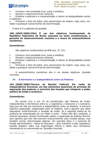 3001 Questões Comentadas de
D. Constitucional/ESAF
Profa
. Nádia Carolina – Aula 01
Prof. Nádia Carolina www.estrategiaconcursos.com.br 9 de 113
 Construir uma sociedade livre, justa e solidária;
 Garantir o desenvolvimento nacional;
 Erradicar a pobreza e a marginalização e reduzir as desigualdades sociais
e regionais;
 Promover o bem de todos, sem preconceitos de origem, raça, sexo, cor,
idade e quaisquer outras formas de discriminação.
A letra D é o gabarito da questão.
190. (ESAF/2006/CGU) É um dos objetivos fundamentais da
República Federativa do Brasil, expresso no texto constitucional, a
garantia do desenvolvimento nacional e a busca da autossuficiência
econômica.
Comentários:
São objetivos fundamentais da RFB (art. 3º, CF):
 Construir uma sociedade livre, justa e solidária;
 Garantir o desenvolvimento nacional;
 Erradicar a pobreza e a marginalização e reduzir as desigualdades sociais
e regionais;
 Promover o bem de todos, sem preconceitos de origem, raça, sexo, cor,
idade e quaisquer outras formas de discriminação.
A autossuficiência econômica não é um desses objetivos. Questão
incorreta.
IV. A Harmonia e a Independência entre os Poderes
191. (ESAF/2006/Técnico da Receita Federal) Em razão da
independência funcional, um dos elementos essenciais do princípio de
separação dos poderes, o exercício das funções que integram o poder
político da União é exclusivo.
Comentários:
De acordo com o art. 2º da Constituição, são Poderes da União,
independentes e harmônicos entre si, o Legislativo, o Executivo e o Judiciário.
Veja que ele fala em harmonia e independência entre os Poderes. A primeira
significa cooperação, colaboração entre os Poderes. Visa a garantir que estes
expressem uniformemente a vontade da União. Já a segunda traduz-se na
ausência de subordinação de um Poder a outro. Todos eles têm, portanto, a
mesma hierarquia. Nossa Constituição adotou a separação de Poderes flexível.
Isso significa que eles não exercem exclusivamente suas funções típicas, mas
também outras, denominadas atípicas. Um exemplo disso é o exercício da
função administrativa – típica do Executivo – pelo Judiciário e pelo Legislativo,
quando dispõem sobre sua organização interna e sobre seus servidores,
nomeando-os ou exonerando-os. Questão incorreta.
 