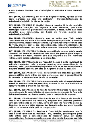 3001 Questões Comentadas de
D. Constitucional/ESAF
Profa
. Nádia Carolina – Aula 01
Prof. Nádia Carolina www.estrategiaconcursos.com.br 91 de 113
a sua entrada, mesmo com a oposição do morador e sem mandado
judicial.
314. (ESAF/2002/MPOG) Em caso de flagrante delito, agente público
pode ingressar na casa de particular, independentemente de
autorização judicial, de dia ou de noite.
315. (ESAF/2005/TRT 7ª Região) Haverá invasão ilícita de domicílio
na seguinte situação: em seguida a uma enchente, que causa
destruição e mortes, particulares ingressam, à noite, numa das casas
atingidas pela calamidade, em busca de feridos, mesmo sem
autorização judicial.
316. (ESAF/2004/MPU) Suponha que se saiba que Tício esteja
fabricando em sua casa substância entorpecente proibida. A conduta
constitui crime. Nessas circunstâncias, a polícia pode ingressar na casa
de Tício, mesmo sem o seu consentimento, independentemente de
autorização de quem quer que seja, a qualquer hora do dia ou da noite.
317. (ESAF/2001/SEFAZ-PI) Diante de evidência de que esteja sendo
cometido um crime no interior de uma casa, um policial pode forçar a
sua entrada no local, mesmo que não disponha de um mandado
judicial, nem esteja autorizado pelo morador.
318. (ESAF/2009/Ministério da Fazenda) A casa é asilo inviolável do
indivíduo, ninguém nela podendo penetrar sem consentimento do
morador, salvo, por determinação judicial após as 18 horas e durante o
dia para prestar socorro, em caso de flagrante delito ou desastre.
319. (ESAF/2001/Auditor-Fiscal) Para cumprir um mandado judicial, o
agente público pode entrar em casa de terceiro, sem o consentimento
do morador, a qualquer hora do dia ou da noite.
320. (ESAF/2001/SEFAZ-PI) Com um mandado judicial, o policial pode
entrar na residência de um particular, na hora do dia ou da noite mais
apropriada para o êxito da sua missão.
321. (ESAF/2006/Técnico da Receita Federal) O ingresso na casa, sem
consentimento do proprietário, só poderá ocorrer em caso de flagrante
delito ou desastre ou, durante o dia, para a prestação de socorro.
322. (ESAF/2009/Analista-Tributário da Receita Federal do Brasil) A
casa é asilo inviolável do indivíduo, ninguém nela podendo penetrar
sem consentimento do morador, salvo em caso de flagrante delito ou
desastre, ou para prestar socorro, ou, durante o dia, por determinação
judicial ou da autoridade policial competente.
323. (ESAF/2003/TRT 7ª Região) A Constituição estabelece que "a
casa é asilo inviolável do indivíduo". Diz, também, que ninguém pode
nela entrar sem o consentimento do morador, salvo em certas
circunstâncias. Assinale a opção em que não consta hipótese prevista
 