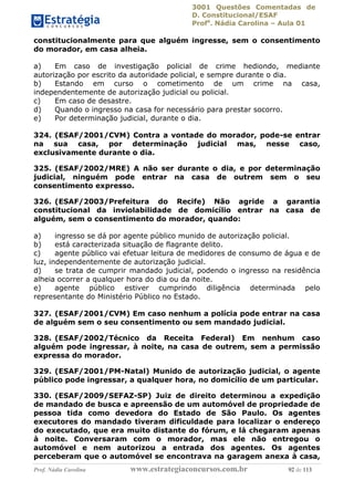 3001 Questões Comentadas de
D. Constitucional/ESAF
Profa
. Nádia Carolina – Aula 01
Prof. Nádia Carolina www.estrategiaconcursos.com.br 92 de 113
constitucionalmente para que alguém ingresse, sem o consentimento
do morador, em casa alheia.
a) Em caso de investigação policial de crime hediondo, mediante
autorização por escrito da autoridade policial, e sempre durante o dia.
b) Estando em curso o cometimento de um crime na casa,
independentemente de autorização judicial ou policial.
c) Em caso de desastre.
d) Quando o ingresso na casa for necessário para prestar socorro.
e) Por determinação judicial, durante o dia.
324. (ESAF/2001/CVM) Contra a vontade do morador, pode-se entrar
na sua casa, por determinação judicial mas, nesse caso,
exclusivamente durante o dia.
325. (ESAF/2002/MRE) A não ser durante o dia, e por determinação
judicial, ninguém pode entrar na casa de outrem sem o seu
consentimento expresso.
326. (ESAF/2003/Prefeitura do Recife) Não agride a garantia
constitucional da inviolabilidade de domicílio entrar na casa de
alguém, sem o consentimento do morador, quando:
a) ingresso se dá por agente público munido de autorização policial.
b) está caracterizada situação de flagrante delito.
c) agente público vai efetuar leitura de medidores de consumo de água e de
luz, independentemente de autorização judicial.
d) se trata de cumprir mandado judicial, podendo o ingresso na residência
alheia ocorrer a qualquer hora do dia ou da noite.
e) agente público estiver cumprindo diligência determinada pelo
representante do Ministério Público no Estado.
327. (ESAF/2001/CVM) Em caso nenhum a polícia pode entrar na casa
de alguém sem o seu consentimento ou sem mandado judicial.
328. (ESAF/2002/Técnico da Receita Federal) Em nenhum caso
alguém pode ingressar, à noite, na casa de outrem, sem a permissão
expressa do morador.
329. (ESAF/2001/PM-Natal) Munido de autorização judicial, o agente
público pode ingressar, a qualquer hora, no domicílio de um particular.
330. (ESAF/2009/SEFAZ-SP) Juiz de direito determinou a expedição
de mandado de busca e apreensão de um automóvel de propriedade de
pessoa tida como devedora do Estado de São Paulo. Os agentes
executores do mandado tiveram dificuldade para localizar o endereço
do executado, que era muito distante do fórum, e lá chegaram apenas
à noite. Conversaram com o morador, mas ele não entregou o
automóvel e nem autorizou a entrada dos agentes. Os agentes
perceberam que o automóvel se encontrava na garagem anexa à casa,
 
