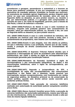 3001 Questões Comentadas de
D. Constitucional/ESAF
Profa
. Nádia Carolina – Aula 01
Prof. Nádia Carolina www.estrategiaconcursos.com.br 93 de 113
arrombaram a garagem, apreenderam o automóvel e o levaram ao
fórum para posterior avaliação. O juiz era competente e os agentes
executores do mandado estavam investidos na função que exerciam.
Os executores do mandado agiram ilegalmente, porque ninguém pode
entrar na casa sem consentimento do morador, salvo em caso de
flagrante delito ou desastre, ou para prestar socorro, ou, durante o
dia, por determinação judicial, e a garagem está compreendida no
conceito de casa e, em razão da ilegalidade, geraram, para o Estado de
São Paulo, o dever de indenizar o morador.
331. (ESAF/2008/Prefeitura de Natal) A casa é asilo inviolável do
indivíduo, ninguém nela podendo penetrar sem consentimento do
morador, salvo por determinação judicial, ou, durante o dia, em caso
de flagrante delito ou desastre, ou para prestar socorro.
332. (ESAF/2006/Aneel) A casa é o asilo inviolável do indivíduo, não
se podendo em nenhum caso nela penetrar, durante a noite, sem o
consentimento do proprietário, nem mesmo com mandado judicial.
333. (ESAF/2006/Aneel) A sala alugada, mas não aberta ao público,
em que o indivíduo exerce a sua profissão, mesmo que ali não resida,
recebe a proteção do direito constitucional da inviolabilidade de
domicílio.
334. (ESAF/2010/MTE) O Supremo Tribunal Federal decidiu que é
impossível a interceptação de carta de presidiário pela administração
penitenciária, por violar o direito ao sigilo de correspondência e de
comunicação garantido pela Constituição Federal.
335. (ESAF/2009/Ministério da Fazenda) Inviolável o sigilo da
correspondência e das comunicações telegráficas, de dados e das
comunicações telefônicas, salvo o sigilo da correspondência, por
ordem judicial.
336. (ESAF/2003/AFT) Segundo a jurisprudência do STF, a
inviolabilidade do sigilo das correspondências, das comunicações
telegráficas e dos dados não é absoluta, sendo possível sua
interceptação, sempre excepcionalmente, com fundamento em razões
de segurança pública, de disciplina prisional ou de preservação da
ordem jurídica, quando este direito estiver sendo exercido para
acobertar práticas ilícitas.
337. (ESAF/2007/PGDF) Toda gravação de conversa telefônica
realizada sem autorização da autoridade judicial competente constitui
prova ilícita.
338. (ESAF/2001/Banco Central) Constitui prova ilícita a gravação de
conversa telefônica não autorizada judicialmente, mesmo que feita por
um dos interlocutores, vítima de investida criminosa levada a cabo por
meio da mesma ligação telefônica.
 