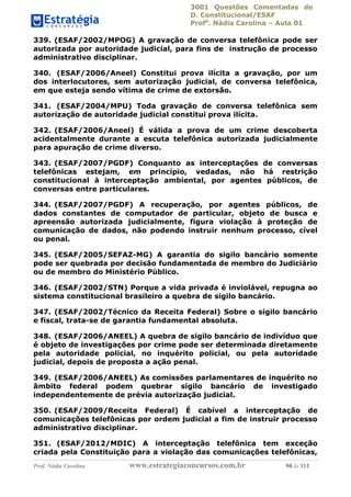 3001 Questões Comentadas de
D. Constitucional/ESAF
Profa
. Nádia Carolina – Aula 01
Prof. Nádia Carolina www.estrategiaconcursos.com.br 94 de 113
339. (ESAF/2002/MPOG) A gravação de conversa telefônica pode ser
autorizada por autoridade judicial, para fins de instrução de processo
administrativo disciplinar.
340. (ESAF/2006/Aneel) Constitui prova ilícita a gravação, por um
dos interlocutores, sem autorização judicial, de conversa telefônica,
em que esteja sendo vítima de crime de extorsão.
341. (ESAF/2004/MPU) Toda gravação de conversa telefônica sem
autorização de autoridade judicial constitui prova ilícita.
342. (ESAF/2006/Aneel) É válida a prova de um crime descoberta
acidentalmente durante a escuta telefônica autorizada judicialmente
para apuração de crime diverso.
343. (ESAF/2007/PGDF) Conquanto as interceptações de conversas
telefônicas estejam, em princípio, vedadas, não há restrição
constitucional à interceptação ambiental, por agentes públicos, de
conversas entre particulares.
344. (ESAF/2007/PGDF) A recuperação, por agentes públicos, de
dados constantes de computador de particular, objeto de busca e
apreensão autorizada judicialmente, figura violação à proteção de
comunicação de dados, não podendo instruir nenhum processo, cível
ou penal.
345. (ESAF/2005/SEFAZ-MG) A garantia do sigilo bancário somente
pode ser quebrada por decisão fundamentada de membro do Judiciário
ou de membro do Ministério Público.
346. (ESAF/2002/STN) Porque a vida privada é inviolável, repugna ao
sistema constitucional brasileiro a quebra de sigilo bancário.
347. (ESAF/2002/Técnico da Receita Federal) Sobre o sigilo bancário
e fiscal, trata-se de garantia fundamental absoluta.
348. (ESAF/2006/ANEEL) A quebra de sigilo bancário de indivíduo que
é objeto de investigações por crime pode ser determinada diretamente
pela autoridade policial, no inquérito policial, ou pela autoridade
judicial, depois de proposta a ação penal.
349. (ESAF/2006/ANEEL) As comissões parlamentares de inquérito no
âmbito federal podem quebrar sigilo bancário de investigado
independentemente de prévia autorização judicial.
350. (ESAF/2009/Receita Federal) É cabível a interceptação de
comunicações telefônicas por ordem judicial a fim de instruir processo
administrativo disciplinar.
351. (ESAF/2012/MDIC) A interceptação telefônica tem exceção
criada pela Constituição para a violação das comunicações telefônicas,
 