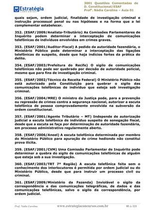 3001 Questões Comentadas de
D. Constitucional/ESAF
Profa
. Nádia Carolina – Aula 01
Prof. Nádia Carolina www.estrategiaconcursos.com.br 95 de 113
quais sejam, ordem judicial, finalidade de investigação criminal e
instrução processual penal ou nas hipóteses e na forma que a lei
complementar estabelecer.
352. (ESAF/2009/Analista-Tributário) As Comissões Parlamentares de
Inquérito podem determinar a interceptação de comunicações
telefônicas de indivíduos envolvidos em crimes graves.
353. (ESAF/2001/Auditor-Fiscal) A pedido da autoridade fazendária, o
Ministério Público pode determinar a interceptação das ligações
telefônicas do suspeito, desde que haja indícios fortes da prática do
delito.
354. (ESAF/2003/Prefeitura do Recife) O sigilo de comunicações
telefônicas não pode ser quebrado por decisão de autoridade policial,
mesmo que para fins de investigação criminal.
355. (ESAF/2002/Técnico da Receita Federal) O Ministério Público não
está autorizado pela Constituição para quebrar o sigilo das
comunicações telefônicas de indivíduo que esteja sob investigação
criminal.
356. (ESAF/2004/MRE) O ministro da Justiça pode, para a prevenção
ou repressão de crimes contra a segurança nacional, autorizar a escuta
telefônica de pessoa comprovadamente envolvida na subversão da
ordem constitucional.
357. (ESAF/2001/Agente Tributário – MT) Independe de autorização
judicial a escuta telefônica de indivíduo suspeito de sonegação fiscal,
desde que a escuta se faça por determinação de autoridade fazendária,
em processo administrativo regularmente aberto.
358. (ESAF/2006/Aneel) A escuta telefônica determinada por membro
do Ministério Público para apuração de crime hediondo não constitui
prova ilícita.
359. (ESAF/2001/CVM) Uma Comissão Parlamentar de Inquérito pode
determinar a quebra do sigilo de comunicações telefônicas de alguém
que esteja sob a sua investigação.
360. (ESAF/2003/TRT 7ª Região) A escuta telefônica feita sem o
conhecimento dos interlocutores é permitida por ordem judicial ou do
Ministério Público, desde que para instruir um processo civil ou
criminal.
361. (ESAF/2009/Ministério da Fazenda) Inviolável o sigilo da
correspondência e das comunicações telegráficas, de dados e das
comunicações telefônicas, salvo o sigilo da correspondência, por
ordem judicial.
 