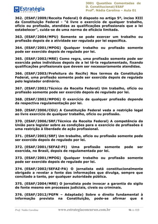 3001 Questões Comentadas de
D. Constitucional/ESAF
Profa
. Nádia Carolina – Aula 01
Prof. Nádia Carolina www.estrategiaconcursos.com.br 96 de 113
362. (ESAF/2009/Receita Federal) O disposto no artigo 5º, inciso XIII
da Constituição Federal - "é livre o exercício de qualquer trabalho,
ofício ou profissão, atendidas as qualificações profissionais que a lei
estabelecer", cuida-se de uma norma de eficácia limitada.
363. (ESAF/2004/MPU) Somente se pode exercer um trabalho ou
profissão depois de a atividade ser regulada por lei específica.
364. (ESAF/2001/MPOG) Qualquer trabalho ou profissão somente
pode ser exercido depois de regulado por lei.
365. (ESAF/2002/MRE) Como regra, uma profissão somente pode ser
exercida pelos indivíduos depois de a lei tê-la regulamentado, fixando
qualificações profissionais que devem ser necessariamente atendidas.
366. (ESAF/2003/Prefeitura do Recife) Nos termos da Constituição
Federal, uma profissão somente pode ser exercida depois de regulada
pelo legislador ordinário.
367. (ESAF/2002/Técnico da Receita Federal) Um trabalho, ofício ou
profissão somente pode ser exercido depois de regulado por lei.
368. (ESAF/2002/MPOG) O exercício de qualquer profissão depende
da respectiva regulamentação por lei.
369. (ESAF/2006/CGU) A Constituição Federal veda a restrição legal
ao livre exercício de qualquer trabalho, ofício ou profissão.
370. (ESAF/2006/SRF/Técnico da Receita Federal) A competência da
União para legislar sobre as condições para o exercício de profissões é
uma restrição à liberdade de ação profissional.
371. (ESAF/2002/SRF) Um trabalho, ofício ou profissão somente pode
ser exercido depois de regulado por lei.
372. (ESAF/2001/SEFAZ-PI) Uma profissão somente pode ser
exercida, no Brasil, depois de regulamentada por lei.
373. (ESAF/2001/MPOG) Qualquer trabalho ou profissão somente
pode ser exercido depois de regulado por lei.
374. (ESAF/2002/SEFAZ-PA) O jornalista está constitucionalmente
obrigado a revelar a fonte das informações que divulga, sempre que
concitado a tanto, por qualquer autoridade pública.
375. (ESAF/2004/MRE) O jornalista pode invocar a garantia do sigilo
de fonte mesmo em processos judiciais, cíveis ou criminais.
376. (ESAF/2012/PGFN – Adaptada) Sobre o direito fundamental à
informação previsto na Constituição, pode-se afirmar que é
 