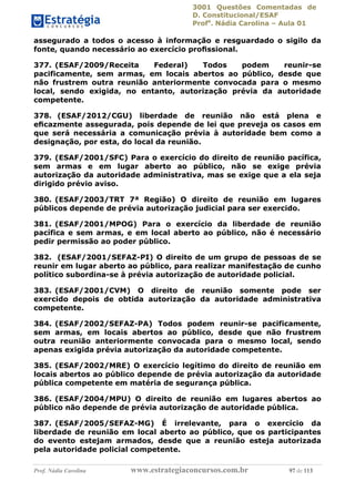 3001 Questões Comentadas de
D. Constitucional/ESAF
Profa
. Nádia Carolina – Aula 01
Prof. Nádia Carolina www.estrategiaconcursos.com.br 97 de 113
assegurado a todos o acesso à informação e resguardado o sigilo da
fonte, quando necessário ao exercício proﬁssional.
377. (ESAF/2009/Receita Federal) Todos podem reunir-se
pacificamente, sem armas, em locais abertos ao público, desde que
não frustrem outra reunião anteriormente convocada para o mesmo
local, sendo exigida, no entanto, autorização prévia da autoridade
competente.
378. (ESAF/2012/CGU) liberdade de reunião não está plena e
eﬁcazmente assegurada, pois depende de lei que preveja os casos em
que será necessária a comunicação prévia à autoridade bem como a
designação, por esta, do local da reunião.
379. (ESAF/2001/SFC) Para o exercício do direito de reunião pacífica,
sem armas e em lugar aberto ao público, não se exige prévia
autorização da autoridade administrativa, mas se exige que a ela seja
dirigido prévio aviso.
380. (ESAF/2003/TRT 7ª Região) O direito de reunião em lugares
públicos depende de prévia autorização judicial para ser exercido.
381. (ESAF/2001/MPOG) Para o exercício da liberdade de reunião
pacífica e sem armas, e em local aberto ao público, não é necessário
pedir permissão ao poder público.
382. (ESAF/2001/SEFAZ-PI) O direito de um grupo de pessoas de se
reunir em lugar aberto ao público, para realizar manifestação de cunho
político subordina-se à prévia autorização de autoridade policial.
383. (ESAF/2001/CVM) O direito de reunião somente pode ser
exercido depois de obtida autorização da autoridade administrativa
competente.
384. (ESAF/2002/SEFAZ-PA) Todos podem reunir-se pacificamente,
sem armas, em locais abertos ao público, desde que não frustrem
outra reunião anteriormente convocada para o mesmo local, sendo
apenas exigida prévia autorização da autoridade competente.
385. (ESAF/2002/MRE) O exercício legítimo do direito de reunião em
locais abertos ao público depende de prévia autorização da autoridade
pública competente em matéria de segurança pública.
386. (ESAF/2004/MPU) O direito de reunião em lugares abertos ao
público não depende de prévia autorização de autoridade pública.
387. (ESAF/2005/SEFAZ-MG) É irrelevante, para o exercício da
liberdade de reunião em local aberto ao público, que os participantes
do evento estejam armados, desde que a reunião esteja autorizada
pela autoridade policial competente.
 