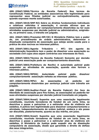3001 Questões Comentadas de
D. Constitucional/ESAF
Profa
. Nádia Carolina – Aula 01
Prof. Nádia Carolina www.estrategiaconcursos.com.br 99 de 113
400. (ESAF/2006/Técnico da Receita Federal) Nos termos da
Constituição Federal, as entidades associativas têm legitimidade para
representar seus filiados judicial ou extrajudicialmente, apenas
quando expressa mente autorizadas.
401. (ESAF/2010/SMF-RJ) Sobre os direitos fundamentais individuais
e coletivos referidos à associação, é correto afirmar que as
associações só poderão ser compulsoriamente dissolvidas ou ter suas
atividades suspensas por decisão judicial ou administrativa, exigindo-
se, no primeiro caso, o trânsito em julgado.
402. (ESAF/2001/Promotor-MP/CE) O Ministério Público tem o poder
de, em procedimento de ordem administrativa, determinar a
dissolução compulsória de associação que esteja sendo usada para a
prática de atos nocivos ao interesse público.
403. (ESAF/2001/Agente Tributário – MT) Um agente da
Administração fazendária tem o poder de dissolver uma associação ou
sociedade civil cujos atos sejam contrários aos interesses do fisco.
404. (ESAF/2002/Técnico da Receita Federal) Somente por decisão
judicial uma associação pode ser compulsoriamente dissolvida.
405. (ESAF/2003/Prefeitura do Recife) A autoridade policial pode
suspender as atividades de associação, quando elas ferirem o
interesse público.
406. (ESAF/2002/MPOG) Autoridade policial pode dissolver
compulsoriamente associação nefasta ao interesse público.
407. (ESAF/2004/MPU) As associações só poderão ser
compulsoriamente dissolvidas por sentença judicial com trânsito em
julgado.
408. (ESAF/2005/Auditor-Fiscal da Receita Federal) Em face da
liberdade de associação para fins lícitos, as associações só poderão ter
suas atividades suspensas por decisão judicial transitada em julgado.
409. (ESAF/2004/Aneel) Suponha que uma associação legalmente
constituída, reunindo torcedores de futebol de um certo time, se
desvirtue e passe a patrocinar e a estimular atos de violência em
estádios. A polícia tem legitimidade para dissolver compulsoriamente a
atividade, independentemente de ordem judicial, embora o ato possa
ser discutido, posteriormente, quanto ao seu mérito, em juízo.
410. (ESAF/2004/Aneel) Suponha que uma associação legalmente
constituída, reunindo torcedores de futebol de um certo time, se
desvirtue e passe a patrocinar e a estimular atos de violência em
estádios. O Ministério da Justiça pode expedir ato de dissolução
compulsória da associação, desde que garantido o direito de defesa
dos seus integrantes.
 