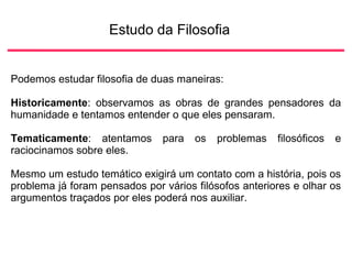 Estudo da Filosofia
Podemos estudar filosofia de duas maneiras:
Historicamente: observamos as obras de grandes pensadores da
humanidade e tentamos entender o que eles pensaram.
Tematicamente: atentamos para os problemas filosóficos e
raciocinamos sobre eles.
Mesmo um estudo temático exigirá um contato com a história, pois os
problema já foram pensados por vários filósofos anteriores e olhar os
argumentos traçados por eles poderá nos auxiliar.
 
