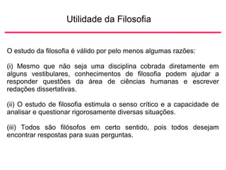Utilidade da Filosofia
O estudo da filosofia é válido por pelo menos algumas razões:
(i) Mesmo que não seja uma disciplina cobrada diretamente em
alguns vestibulares, conhecimentos de filosofia podem ajudar a
responder questões da área de ciências humanas e escrever
redações dissertativas.
(ii) O estudo de filosofia estimula o senso crítico e a capacidade de
analisar e questionar rigorosamente diversas situações.
(iii) Todos são filósofos em certo sentido, pois todos desejam
encontrar respostas para suas perguntas.
 