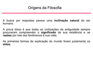 Origens da Filosofia
A busca por respostas parece uma inclinação natural do ser
humano.
A prova disso é que todas as civilizações da antiguidade sempre
procuraram compreender o significado de sua existência e as
razões por trás dos fenômenos à sua volta.
As primeiras formas de explicação do mundo foram justamente os
mitos.
 