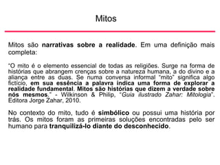 Mitos
Mitos são narrativas sobre a realidade. Em uma definição mais
completa:
“O mito é o elemento essencial de todas as religiões. Surge na forma de
histórias que abrangem crenças sobre a natureza humana, a do divino e a
aliança entre as duas. Se numa conversa informal “mito” significa algo
fictício, em sua essência a palavra indica uma forma de explorar a
realidade fundamental. Mitos são histórias que dizem a verdade sobre
nós mesmos.” - Wilkinson & Philip, “Guia ilustrado Zahar: Mitologia”.
Editora Jorge Zahar, 2010.
No contexto do mito, tudo é simbólico ou possui uma história por
trás. Os mitos foram as primeiras soluções encontradas pelo ser
humano para tranquilizá-lo diante do desconhecido.
 