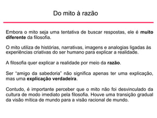 Do mito à razão
Embora o mito seja uma tentativa de buscar respostas, ele é muito
diferente da filosofia.
O mito utiliza de histórias, narrativas, imagens e analogias ligadas às
experiências criativas do ser humano para explicar a realidade.
A filosofia quer explicar a realidade por meio da razão.
Ser “amigo da sabedoria” não significa apenas ter uma explicação,
mas uma explicação verdadeira.
Contudo, é importante perceber que o mito não foi desvinculado da
cultura de modo imediato pela filosofia. Houve uma transição gradual
da visão mítica de mundo para a visão racional de mundo.
 
