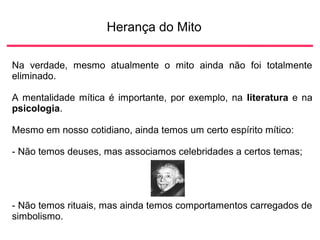 Herança do Mito
Na verdade, mesmo atualmente o mito ainda não foi totalmente
eliminado.
A mentalidade mítica é importante, por exemplo, na literatura e na
psicologia.
Mesmo em nosso cotidiano, ainda temos um certo espírito mítico:
- Não temos deuses, mas associamos celebridades a certos temas;
- Não temos rituais, mas ainda temos comportamentos carregados de
simbolismo.
 