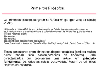 Primeiros Filósofos
Os primeiros filósofos surgiram na Grécia Antiga (por volta do século
VI AC)
“A filosofia surgiu na Grécia porque justamente na Grécia formou-se uma temperatura
espiritual particular e um clima cultural e politico favoraveis. As fontes das quais derivou a
filosofia helênica foram:
1) a poesia;
2) a religião;
3) as condições sociopolíticas adequadas.”
Reale & Antiseri, “História da Filosofia: Filosofia Pagã Antiga”, São Paulo: Paulus, 2003, p. 6.
Esses pensadores eram chamados de pré-socráticos (embora muitos
deles tenham sido contemporâneos de Sócrates). Eram
caracterizados por procurarem uma arkhé, um princípio
fundamental de todas as coisas observadas. Foram os primeiros
filósofos da natureza.
 