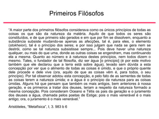 Primeiros Filósofos
“A maior parte dos primeiros filósofos considerava como os únicos princípios de todas as
coisas os que são da natureza da matéria. Aquilo de que todos os seres são
constituídos, e de que primeiro são gerados e em que por fim se dissolvem, enquanto a
substância subsiste mudando-se apenas as afecções, tal é, para eles, o elemento
(stokheion), tal é o princípio dos seres; e por isso julgam que nada se gera nem se
destrói, como se tal natureza subsistisse sempre... Pois deve haver uma natureza
qualquer, ou mais do que uma, donde as outras coisas se engendram, mas continuando
ela a mesma. Quanto ao número e à natureza destes princípios, nem todos dizem o
mesmo. Tales, o fundador de tal filosofia, diz ser água [o princípio] (é por este motivo
também que ele declarou que a terra está sobre água), levado sem dúvida a esta
concepção por ver que o alimento de todas as coisas é úmido, e que o próprio quente
dele procede e dele vive (ora, aquilo de que as coisas vêm é, para todos, o seu
princípio). Por tal observar adotou esta concepção, e pelo fato de as sementes de todas
as coisas terem a natureza úmida; e a água é o princípio da natureza para as coisas
úmidas. Alguns há que pensam que também os mais antigos, bem anteriores à nossa
geração, e os primeiros a tratar dos deuses, teriam a respeito da natureza formado a
mesma concepção. Pois consideram Oceano e Tétis os pais da geração e o juramento
dos deuses a água, chamada pelos poetas de Estige; pois o mais venerável é o mais
antigo; ora, o juramento é o mais venerável.”
Aristóteles, “Metafísica”, I, 3. 983 b 6
 