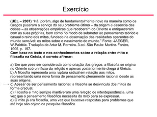 Exercício
(UEL – 2007) “Há, porém, algo de fundamentalmente novo na maneira como os
Gregos puseram a serviço do seu problema último – da origem e essência das
coisas – as observações empíricas que receberam do Oriente e enriqueceram
com as suas próprias, bem como no modo de submeter ao pensamento teórico e
casual o reino dos mitos, fundado na observação das realidades aparentes do
mundo sensível: os mitos sobre o nascimento do mundo.” Fonte: JAEGER,
W.Paidéia. Tradução de Artur M. Parreira. 3.ed. São Paulo: Martins Fontes,
1995, p. 197.
Com base no texto e nos conhecimentos sobre a relação entre mito e
filosofia na Grécia, é correto afirmar:
a) Em que pese ser considerada como criação dos gregos, a filosofia se origina
no Oriente sob o influxo da religião e apenas posteriormente chega à Grécia.
b) A filosofia representa uma ruptura radical em relação aos mitos,
representando uma nova forma de pensamento plenamente racional desde as
suas origens.
c) Apesar de ser pensamento racional, a filosofia se desvincula dos mitos de
forma gradual.
d) Filosofia e mito sempre mantiveram uma relação de interdependência, uma
vez que o pensamento filosófico necessita do mito para se expressar.
e) O mito já era filosofia, uma vez que buscava respostas para problemas que
até hoje são objeto da pesquisa filosófica.
 