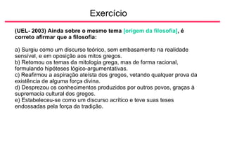 Exercício
(UEL- 2003) Ainda sobre o mesmo tema [origem da filosofia], é
correto afirmar que a filosofia:
a) Surgiu como um discurso teórico, sem embasamento na realidade
sensível, e em oposição aos mitos gregos.
b) Retomou os temas da mitologia grega, mas de forma racional,
formulando hipóteses lógico-argumentativas.
c) Reafirmou a aspiração ateísta dos gregos, vetando qualquer prova da
existência de alguma força divina.
d) Desprezou os conhecimentos produzidos por outros povos, graças à
supremacia cultural dos gregos.
e) Estabeleceu-se como um discurso acrítico e teve suas teses
endossadas pela força da tradição.
 