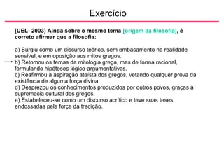 Exercício
(UEL- 2003) Ainda sobre o mesmo tema [origem da filosofia], é
correto afirmar que a filosofia:
a) Surgiu como um discurso teórico, sem embasamento na realidade
sensível, e em oposição aos mitos gregos.
b) Retomou os temas da mitologia grega, mas de forma racional,
formulando hipóteses lógico-argumentativas.
c) Reafirmou a aspiração ateísta dos gregos, vetando qualquer prova da
existência de alguma força divina.
d) Desprezou os conhecimentos produzidos por outros povos, graças à
supremacia cultural dos gregos.
e) Estabeleceu-se como um discurso acrítico e teve suas teses
endossadas pela força da tradição.
 