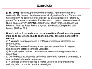 Exercício
(UEL- 2003) “Zeus ocupa o trono do universo. Agora o mundo está
ordenado. Os deuses disputaram entre si, alguns triunfaram. Tudo o que
havia de ruim no céu etéreo foi expulso, ou para a prisão do Tártaro ou
para a Terra, entre os mortais. E os homens, o que acontece com eles?
Quem são eles?” (VERNANT, Jean-Pierre. O universo, os deuses, os
homens. Trad. de Rosa Freire d’Aguiar. São Paulo: Companhia das
Letras, 2000. p. 56.)
O texto acima é parte de uma narrativa mítica. Considerando que o
mito pode ser uma forma de conhecimento, assinale a alternativa
correta.
a) A verdade do mito obedece a critérios empíricos e científicos de
comprovação.
b) O conhecimento mítico segue um rigoroso procedimento lógico-
analítico para estabelecer suas verdades.
c) As explicações míticas constroem-se, de maneira argumentativa e
autocrítica.
d) O mito busca explicações definitivas acerca do homem e do mundo, e
sua verdade independe de provas.
e) A verdade do mito obedece a regras universais do pensamento
racional, tais como a lei de não-contradição.
 