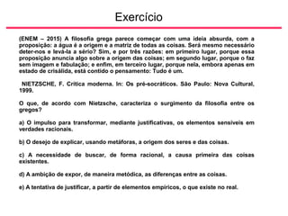 Exercício
(ENEM – 2015) A filosofia grega parece começar com uma ideia absurda, com a
proposição: a água é a origem e a matriz de todas as coisas. Será mesmo necessário
deter-nos e levá-la a sério? Sim, e por três razões: em primeiro lugar, porque essa
proposição anuncia algo sobre a origem das coisas; em segundo lugar, porque o faz
sem imagem e fabulação; e enfim, em terceiro lugar, porque nela, embora apenas em
estado de crisálida, está contido o pensamento: Tudo é um.
NIETZSCHE, F. Crítica moderna. In: Os pré-socráticos. São Paulo: Nova Cultural,
1999.
O que, de acordo com Nietzsche, caracteriza o surgimento da filosofia entre os
gregos?
a) O impulso para transformar, mediante justificativas, os elementos sensíveis em
verdades racionais.
b) O desejo de explicar, usando metáforas, a origem dos seres e das coisas.
c) A necessidade de buscar, de forma racional, a causa primeira das coisas
existentes.
d) A ambição de expor, de maneira metódica, as diferenças entre as coisas.
e) A tentativa de justificar, a partir de elementos empíricos, o que existe no real.
 
