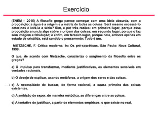 Exercício
(ENEM – 2015) A filosofia grega parece começar com uma ideia absurda, com a
proposição: a água é a origem e a matriz de todas as coisas. Será mesmo necessário
deter-nos e levá-la a sério? Sim, e por três razões: em primeiro lugar, porque essa
proposição anuncia algo sobre a origem das coisas; em segundo lugar, porque o faz
sem imagem e fabulação; e enfim, em terceiro lugar, porque nela, embora apenas em
estado de crisálida, está contido o pensamento: Tudo é um.
NIETZSCHE, F. Crítica moderna. In: Os pré-socráticos. São Paulo: Nova Cultural,
1999.
O que, de acordo com Nietzsche, caracteriza o surgimento da filosofia entre os
gregos?
a) O impulso para transformar, mediante justificativas, os elementos sensíveis em
verdades racionais.
b) O desejo de explicar, usando metáforas, a origem dos seres e das coisas.
c) A necessidade de buscar, de forma racional, a causa primeira das coisas
existentes.
d) A ambição de expor, de maneira metódica, as diferenças entre as coisas.
e) A tentativa de justificar, a partir de elementos empíricos, o que existe no real.
 
