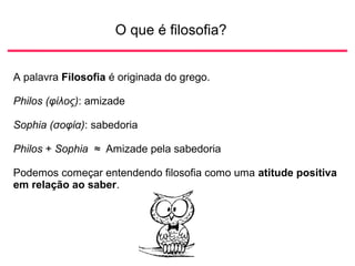 O que é filosofia?
A palavra Filosofia é originada do grego.
Philos (φίλος): amizade
Sophia (σοφία): sabedoria
Philos + Sophia ≈ Amizade pela sabedoria
Podemos começar entendendo filosofia como uma atitude positiva
em relação ao saber.
 