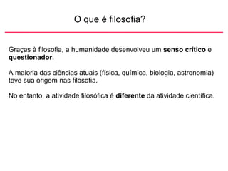 O que é filosofia?
Graças à filosofia, a humanidade desenvolveu um senso crítico e
questionador.
A maioria das ciências atuais (física, química, biologia, astronomia)
teve sua origem nas filosofia.
No entanto, a atividade filosófica é diferente da atividade científica.
 