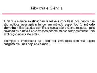 Filosofia e Ciência
A ciência oferece explicações razoáveis com base nos dados que
são obtidos pela aplicação de um método específico (o método
científico). Explicações científicas nunca são a última resposta, pois
novos fatos e novas observações podem mudar completamente uma
explicação aceita até então.
Exemplo: a imobilidade da Terra era uma ideia científica aceita
antigamente, mas hoje não é mais.
 