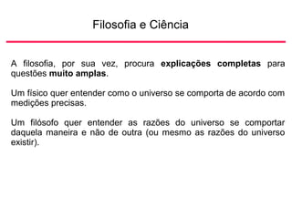 Filosofia e Ciência
A filosofia, por sua vez, procura explicações completas para
questões muito amplas.
Um físico quer entender como o universo se comporta de acordo com
medições precisas.
Um filósofo quer entender as razões do universo se comportar
daquela maneira e não de outra (ou mesmo as razões do universo
existir).
 