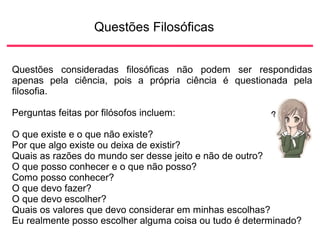 Questões Filosóficas
Questões consideradas filosóficas não podem ser respondidas
apenas pela ciência, pois a própria ciência é questionada pela
filosofia.
Perguntas feitas por filósofos incluem:
O que existe e o que não existe?
Por que algo existe ou deixa de existir?
Quais as razões do mundo ser desse jeito e não de outro?
O que posso conhecer e o que não posso?
Como posso conhecer?
O que devo fazer?
O que devo escolher?
Quais os valores que devo considerar em minhas escolhas?
Eu realmente posso escolher alguma coisa ou tudo é determinado?
 